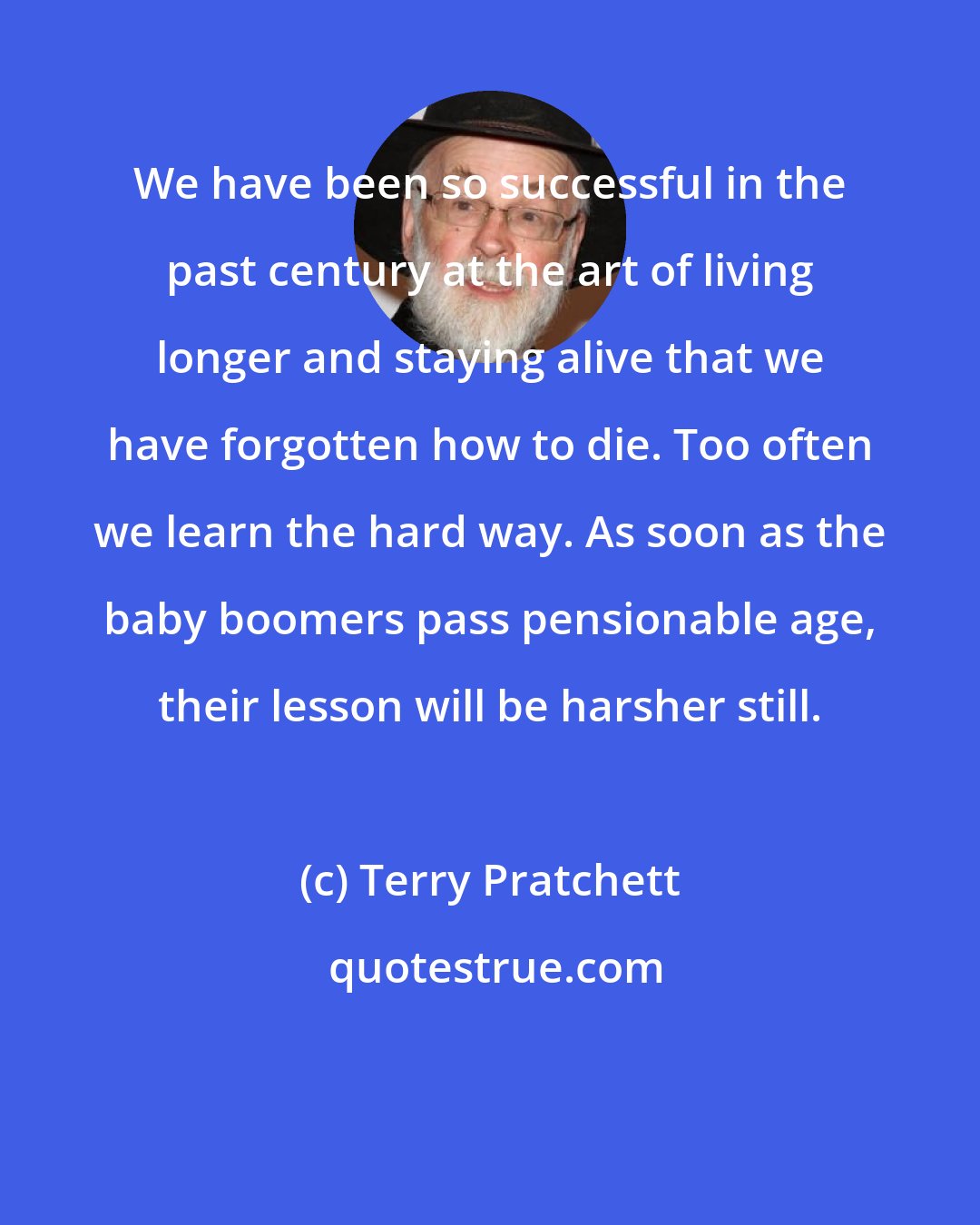 Terry Pratchett: We have been so successful in the past century at the art of living longer and staying alive that we have forgotten how to die. Too often we learn the hard way. As soon as the baby boomers pass pensionable age, their lesson will be harsher still.