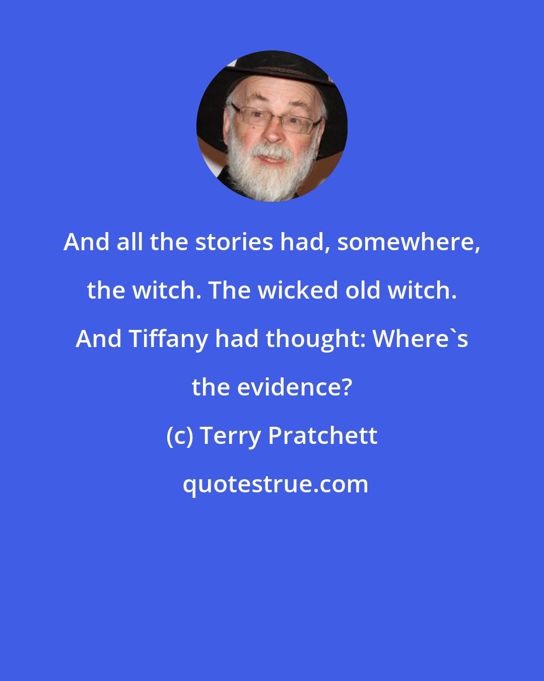 Terry Pratchett: And all the stories had, somewhere, the witch. The wicked old witch. And Tiffany had thought: Where's the evidence?