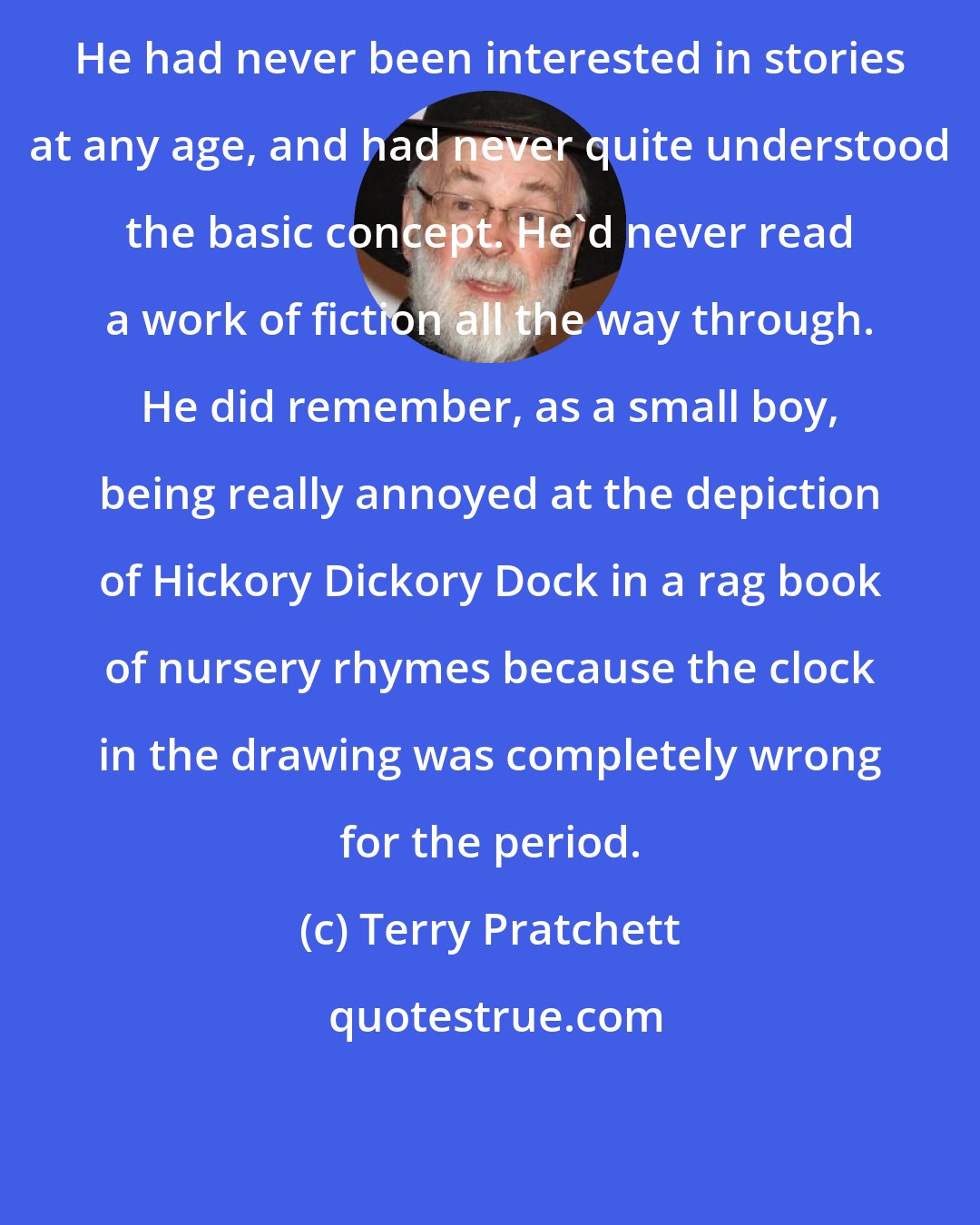 Terry Pratchett: He had never been interested in stories at any age, and had never quite understood the basic concept. He'd never read a work of fiction all the way through. He did remember, as a small boy, being really annoyed at the depiction of Hickory Dickory Dock in a rag book of nursery rhymes because the clock in the drawing was completely wrong for the period.