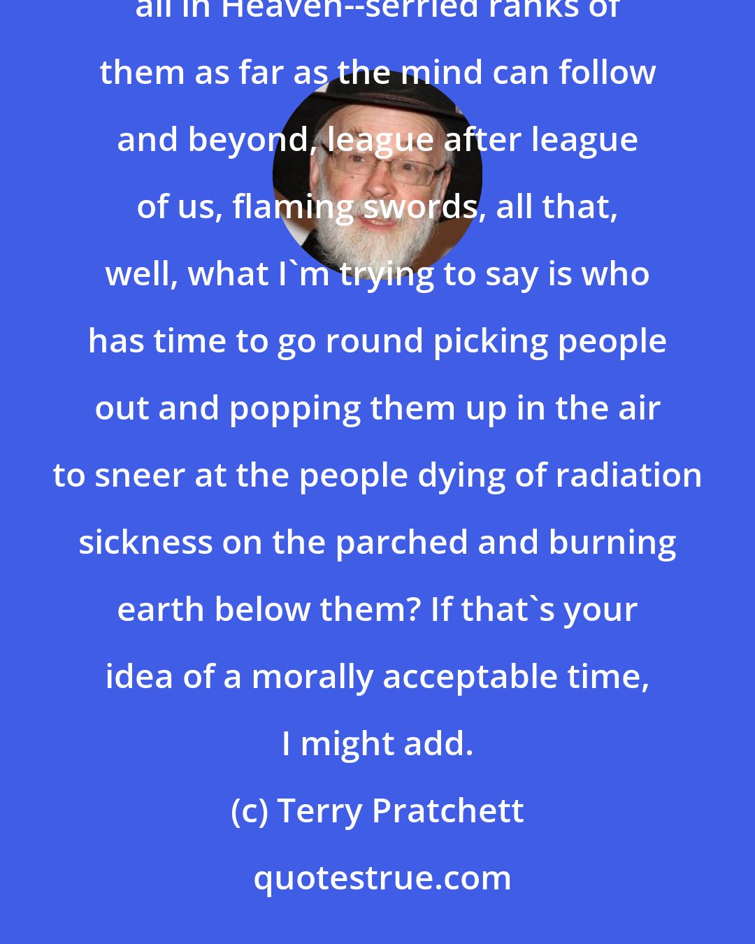 Terry Pratchett: I mean, you're right about the fire and war, all that. But that Rapture stuff--well, if you could see them all in Heaven--serried ranks of them as far as the mind can follow and beyond, league after league of us, flaming swords, all that, well, what I'm trying to say is who has time to go round picking people out and popping them up in the air to sneer at the people dying of radiation sickness on the parched and burning earth below them? If that's your idea of a morally acceptable time, I might add.