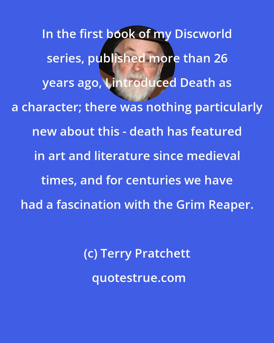 Terry Pratchett: In the first book of my Discworld series, published more than 26 years ago, I introduced Death as a character; there was nothing particularly new about this - death has featured in art and literature since medieval times, and for centuries we have had a fascination with the Grim Reaper.