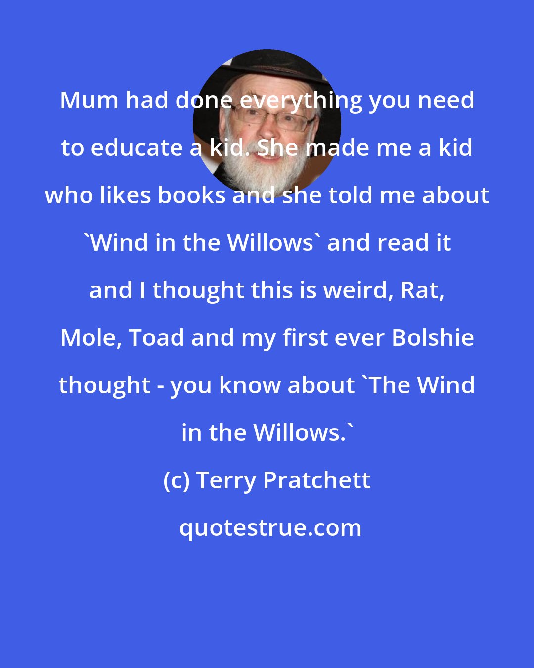 Terry Pratchett: Mum had done everything you need to educate a kid. She made me a kid who likes books and she told me about 'Wind in the Willows' and read it and I thought this is weird, Rat, Mole, Toad and my first ever Bolshie thought - you know about 'The Wind in the Willows.'