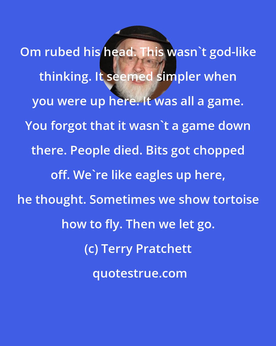 Terry Pratchett: Om rubed his head. This wasn't god-like thinking. It seemed simpler when you were up here. It was all a game. You forgot that it wasn't a game down there. People died. Bits got chopped off. We're like eagles up here, he thought. Sometimes we show tortoise how to fly. Then we let go.