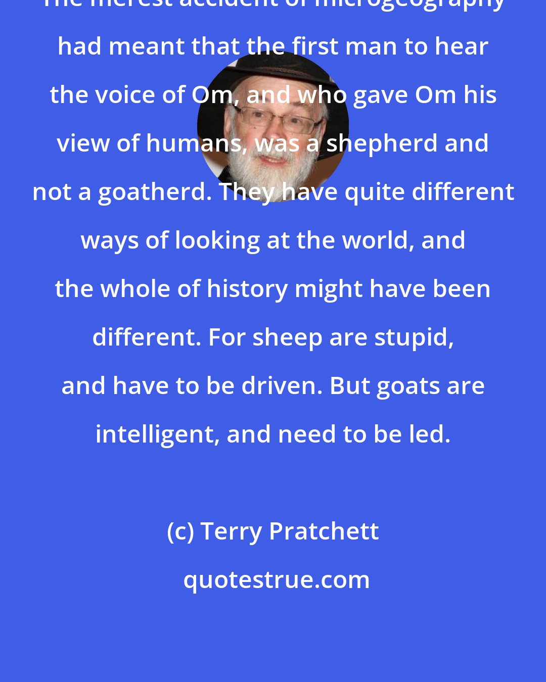 Terry Pratchett: The merest accident of microgeography had meant that the first man to hear the voice of Om, and who gave Om his view of humans, was a shepherd and not a goatherd. They have quite different ways of looking at the world, and the whole of history might have been different. For sheep are stupid, and have to be driven. But goats are intelligent, and need to be led.