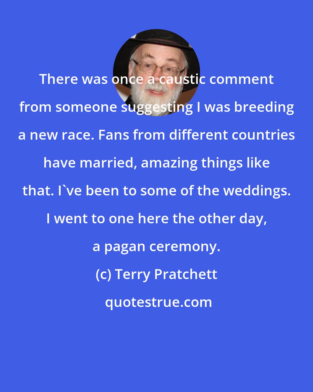 Terry Pratchett: There was once a caustic comment from someone suggesting I was breeding a new race. Fans from different countries have married, amazing things like that. I've been to some of the weddings. I went to one here the other day, a pagan ceremony.