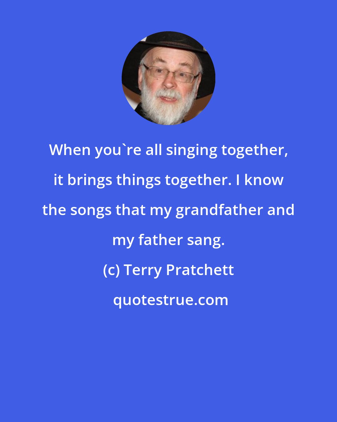 Terry Pratchett: When you're all singing together, it brings things together. I know the songs that my grandfather and my father sang.