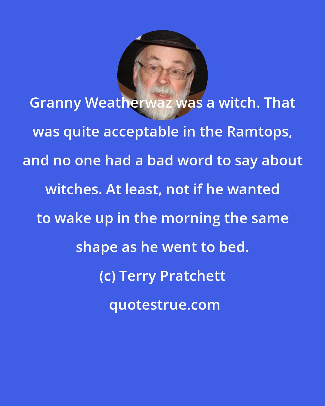 Terry Pratchett: Granny Weatherwaz was a witch. That was quite acceptable in the Ramtops, and no one had a bad word to say about witches. At least, not if he wanted to wake up in the morning the same shape as he went to bed.