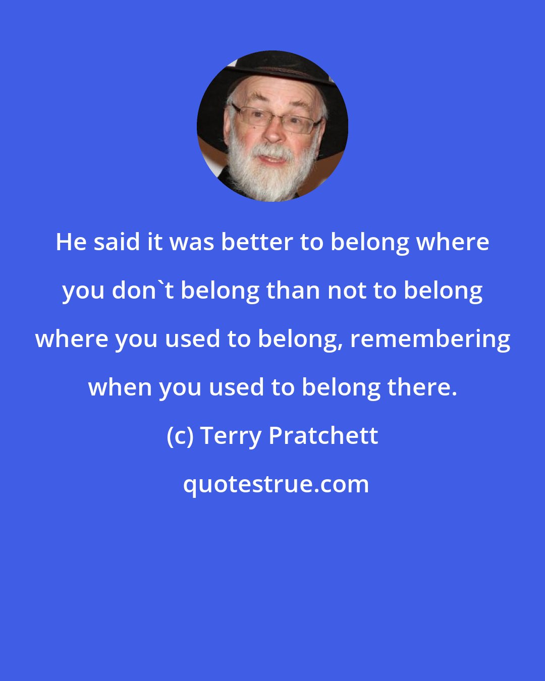 Terry Pratchett: He said it was better to belong where you don't belong than not to belong where you used to belong, remembering when you used to belong there.