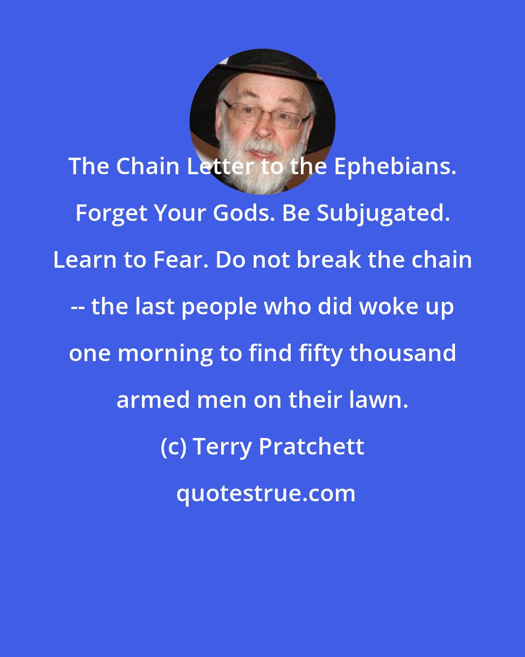 Terry Pratchett: The Chain Letter to the Ephebians. Forget Your Gods. Be Subjugated. Learn to Fear. Do not break the chain -- the last people who did woke up one morning to find fifty thousand armed men on their lawn.