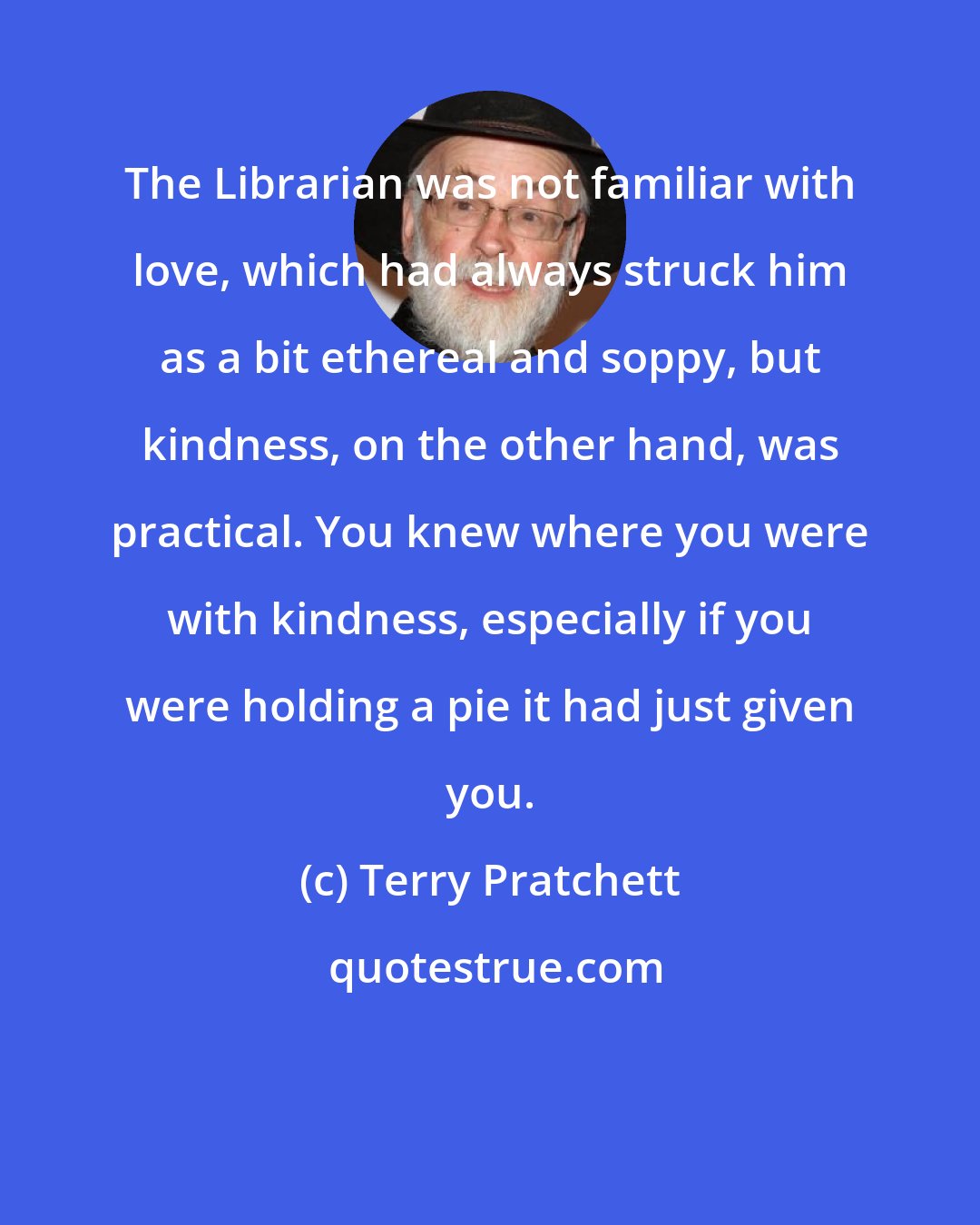 Terry Pratchett: The Librarian was not familiar with love, which had always struck him as a bit ethereal and soppy, but kindness, on the other hand, was practical. You knew where you were with kindness, especially if you were holding a pie it had just given you.