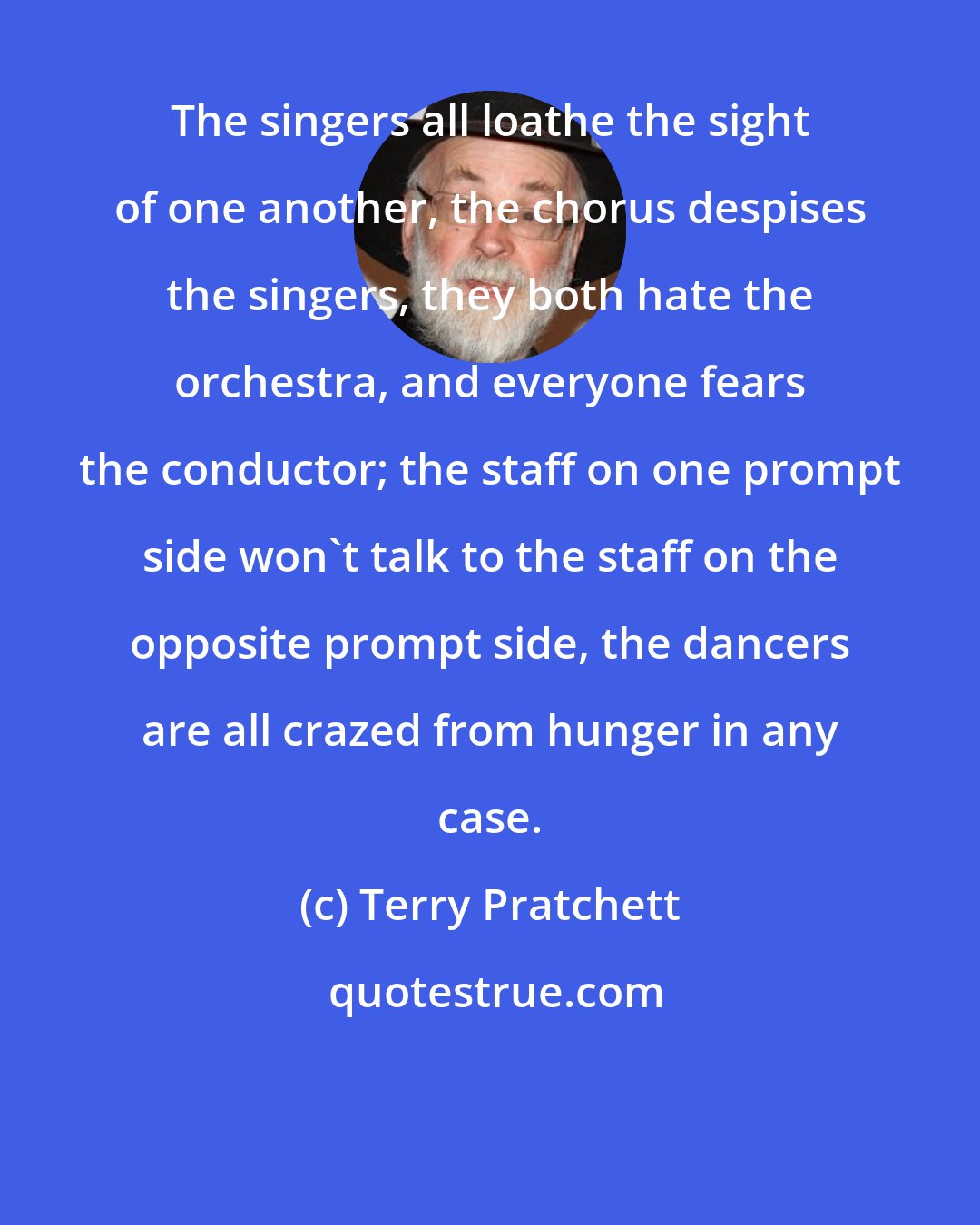 Terry Pratchett: The singers all loathe the sight of one another, the chorus despises the singers, they both hate the orchestra, and everyone fears the conductor; the staff on one prompt side won't talk to the staff on the opposite prompt side, the dancers are all crazed from hunger in any case.