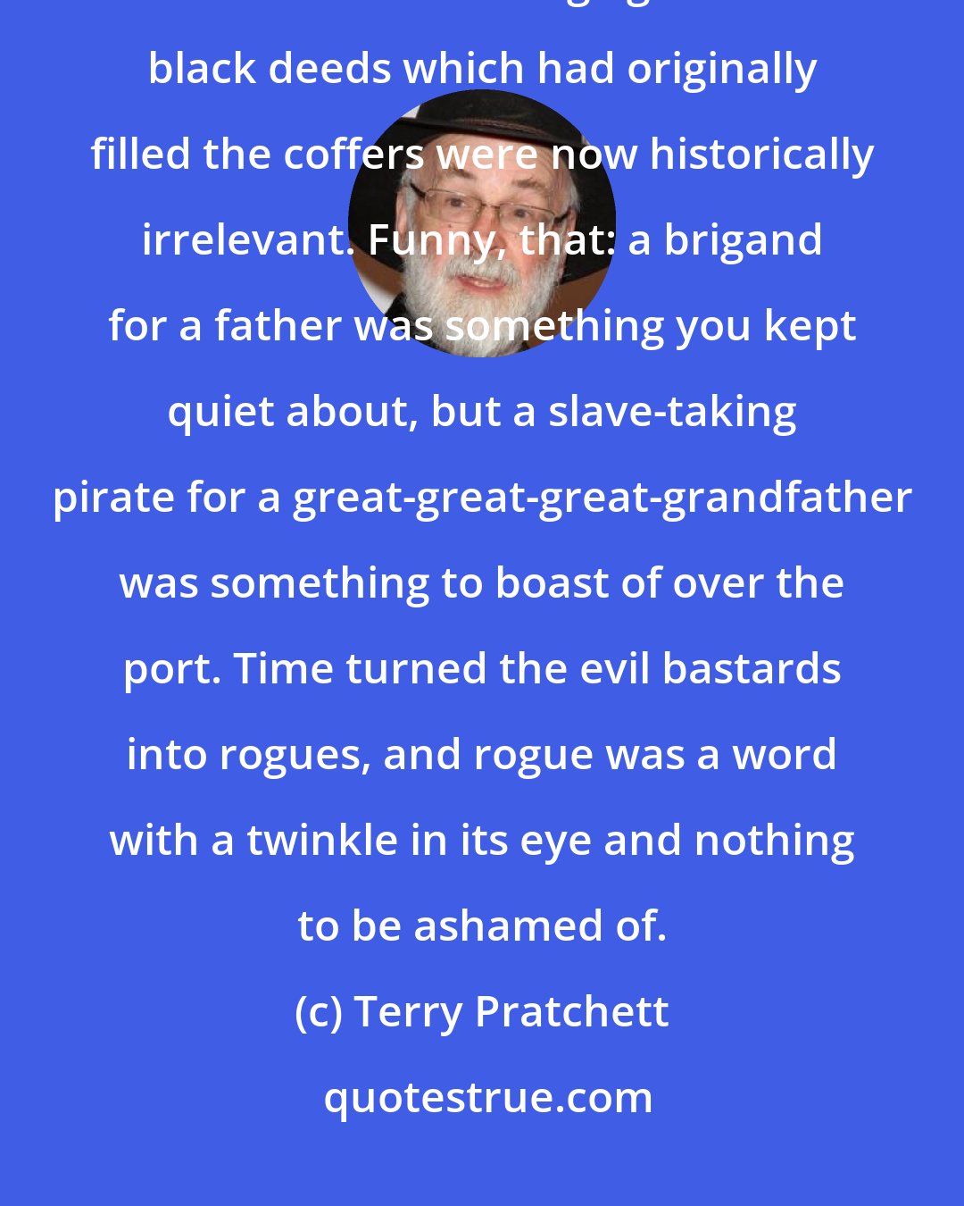 Terry Pratchett: They were indeed what was known as 'old money', which meant that it had been made so long ago that the black deeds which had originally filled the coffers were now historically irrelevant. Funny, that: a brigand for a father was something you kept quiet about, but a slave-taking pirate for a great-great-great-grandfather was something to boast of over the port. Time turned the evil bastards into rogues, and rogue was a word with a twinkle in its eye and nothing to be ashamed of.