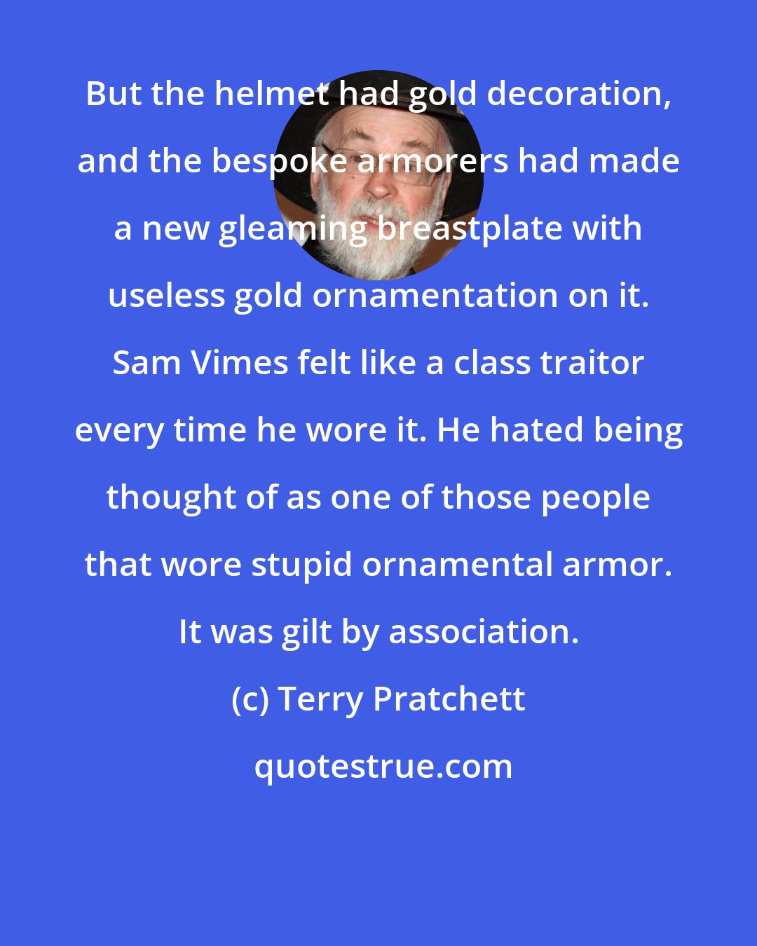 Terry Pratchett: But the helmet had gold decoration, and the bespoke armorers had made a new gleaming breastplate with useless gold ornamentation on it. Sam Vimes felt like a class traitor every time he wore it. He hated being thought of as one of those people that wore stupid ornamental armor. It was gilt by association.