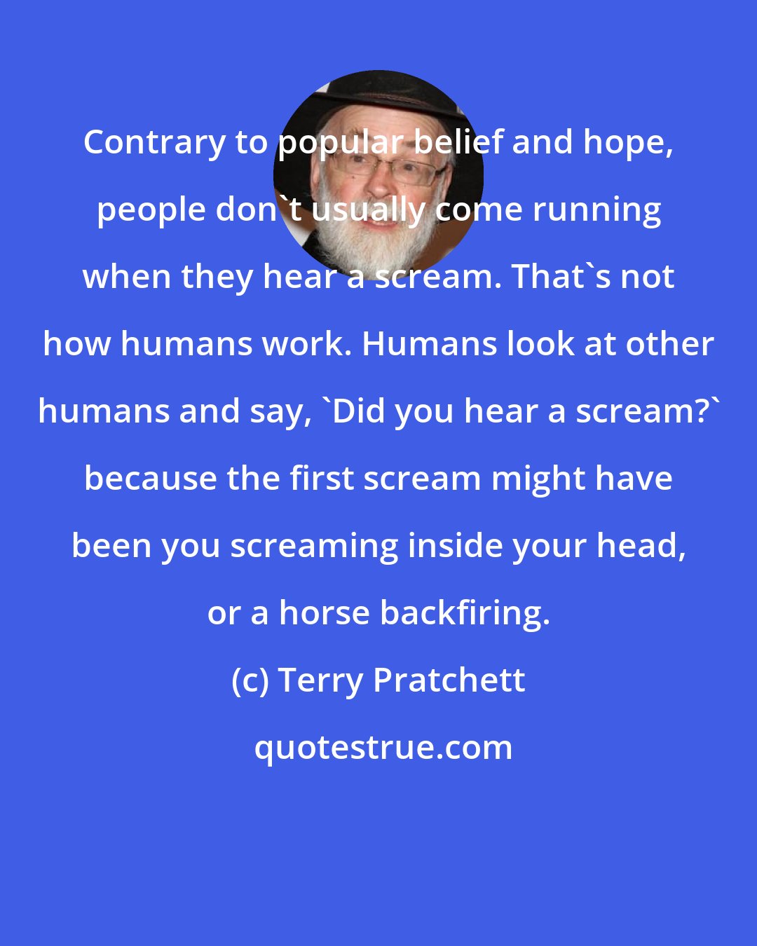 Terry Pratchett: Contrary to popular belief and hope, people don't usually come running when they hear a scream. That's not how humans work. Humans look at other humans and say, 'Did you hear a scream?' because the first scream might have been you screaming inside your head, or a horse backfiring.