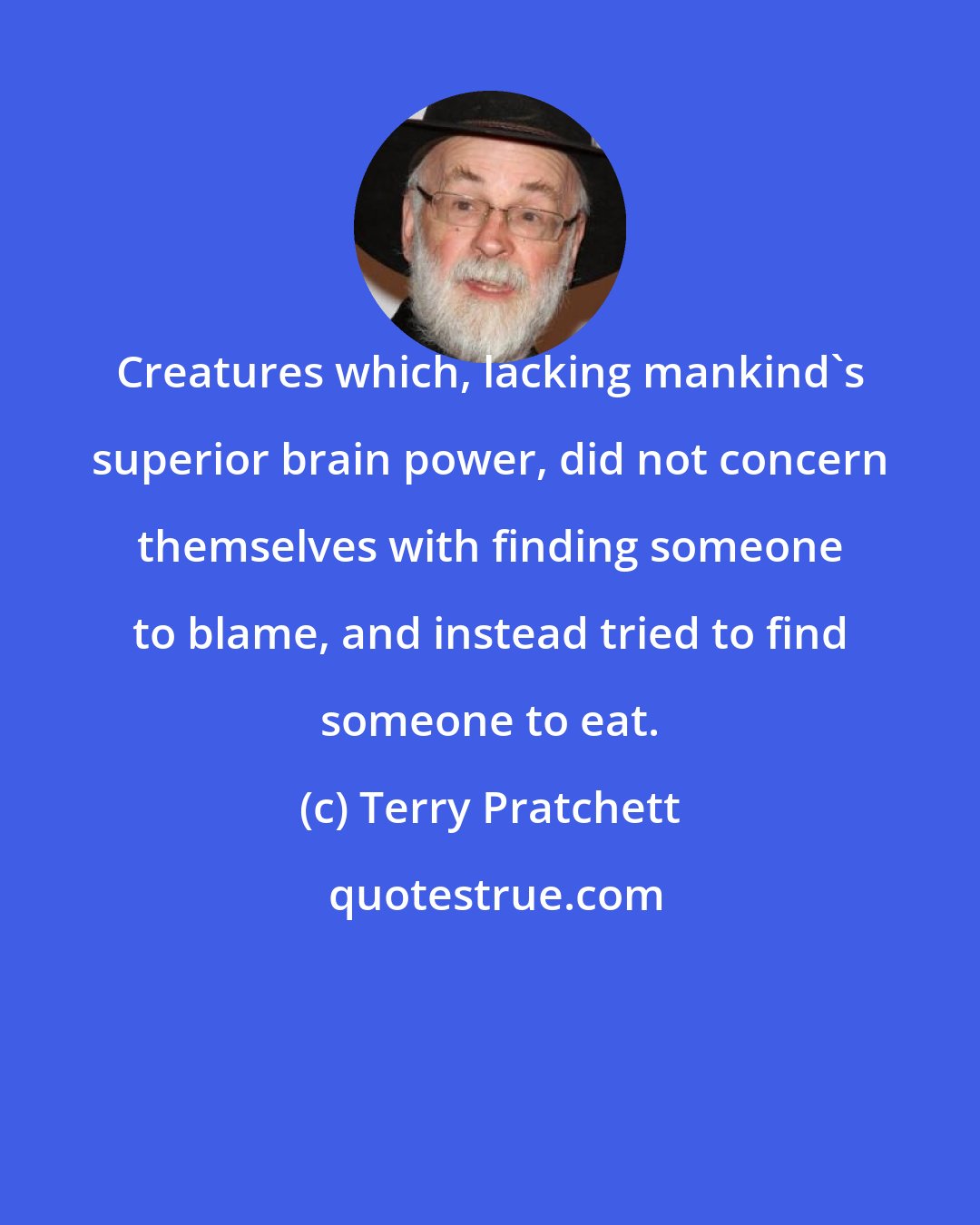 Terry Pratchett: Creatures which, lacking mankind's superior brain power, did not concern themselves with finding someone to blame, and instead tried to find someone to eat.