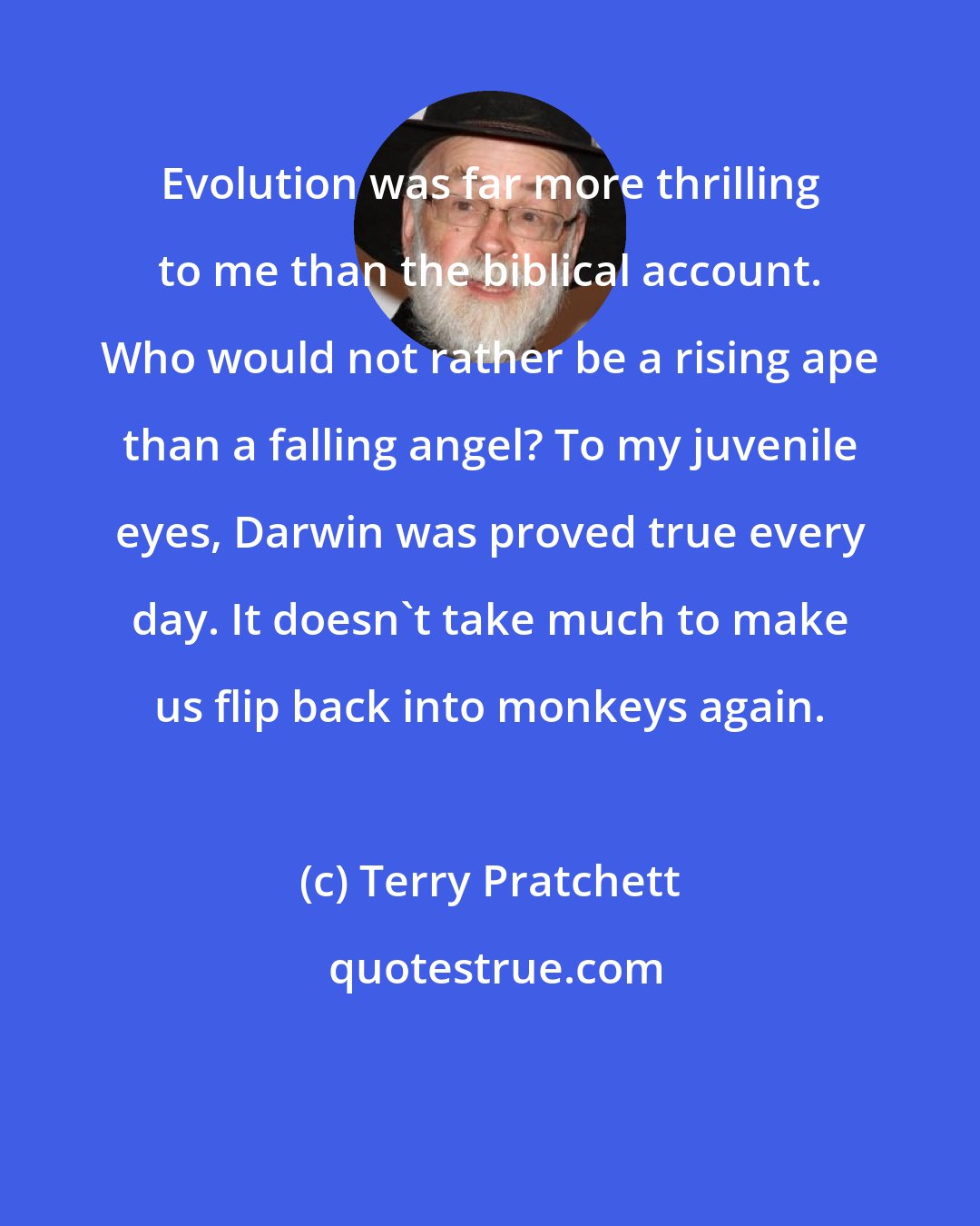 Terry Pratchett: Evolution was far more thrilling to me than the biblical account. Who would not rather be a rising ape than a falling angel? To my juvenile eyes, Darwin was proved true every day. It doesn't take much to make us flip back into monkeys again.