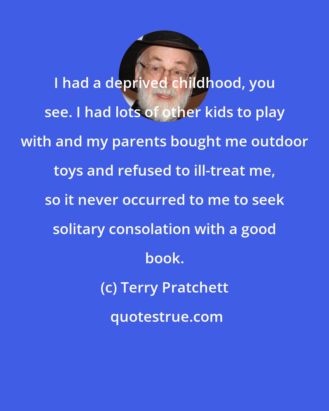 Terry Pratchett: I had a deprived childhood, you see. I had lots of other kids to play with and my parents bought me outdoor toys and refused to ill-treat me, so it never occurred to me to seek solitary consolation with a good book.