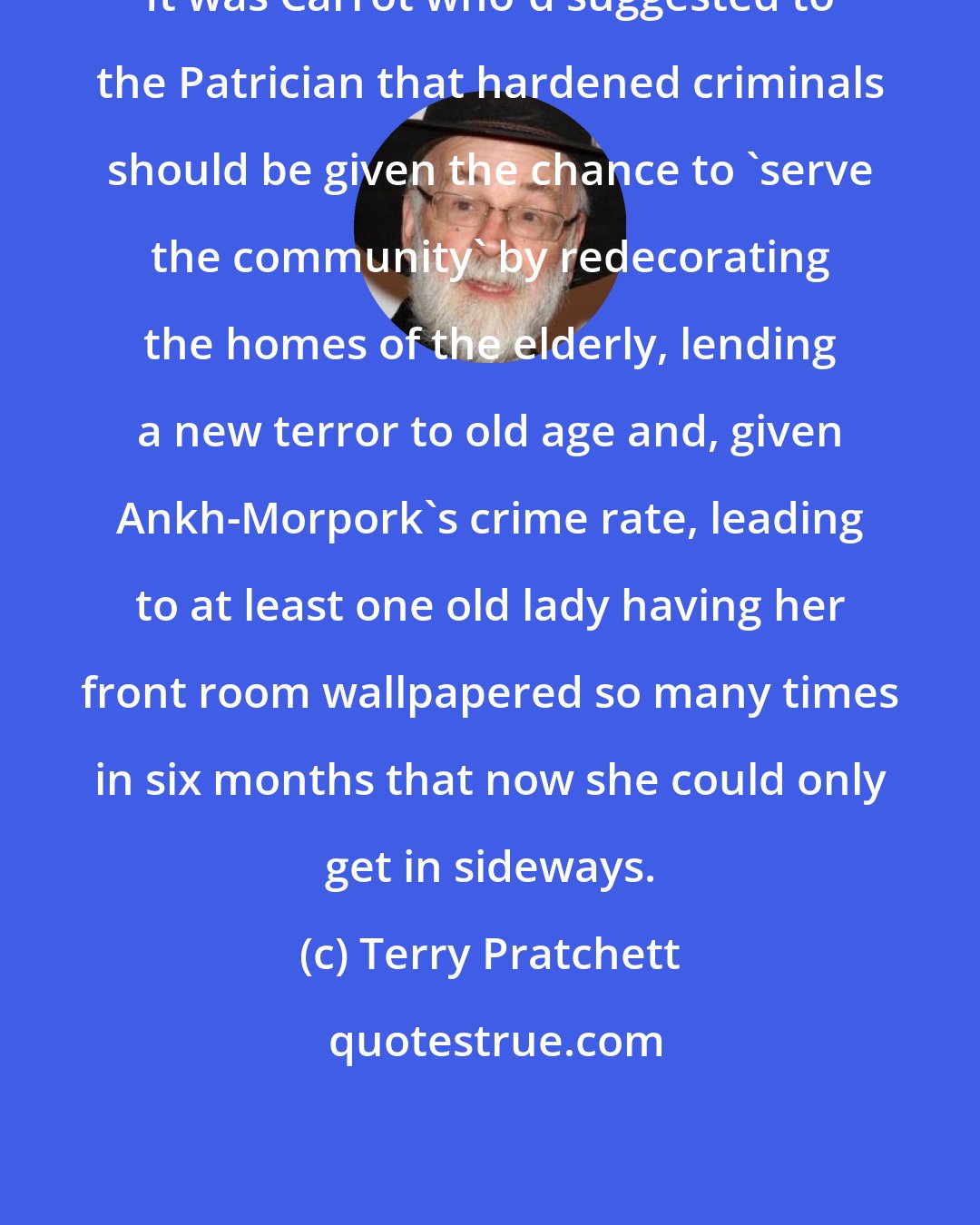 Terry Pratchett: It was Carrot who'd suggested to the Patrician that hardened criminals should be given the chance to 'serve the community' by redecorating the homes of the elderly, lending a new terror to old age and, given Ankh-Morpork's crime rate, leading to at least one old lady having her front room wallpapered so many times in six months that now she could only get in sideways.