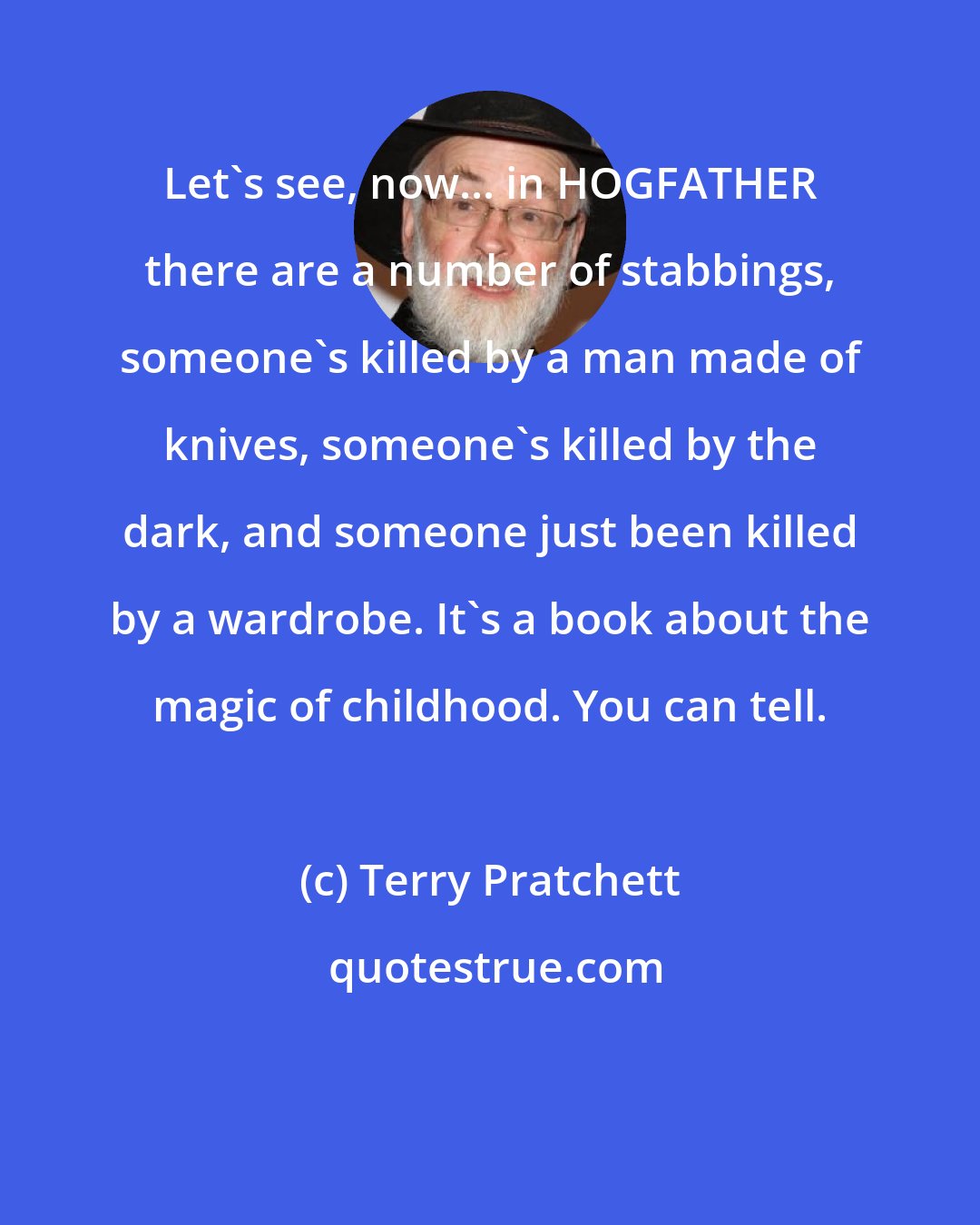 Terry Pratchett: Let's see, now... in HOGFATHER there are a number of stabbings, someone's killed by a man made of knives, someone's killed by the dark, and someone just been killed by a wardrobe. It's a book about the magic of childhood. You can tell.