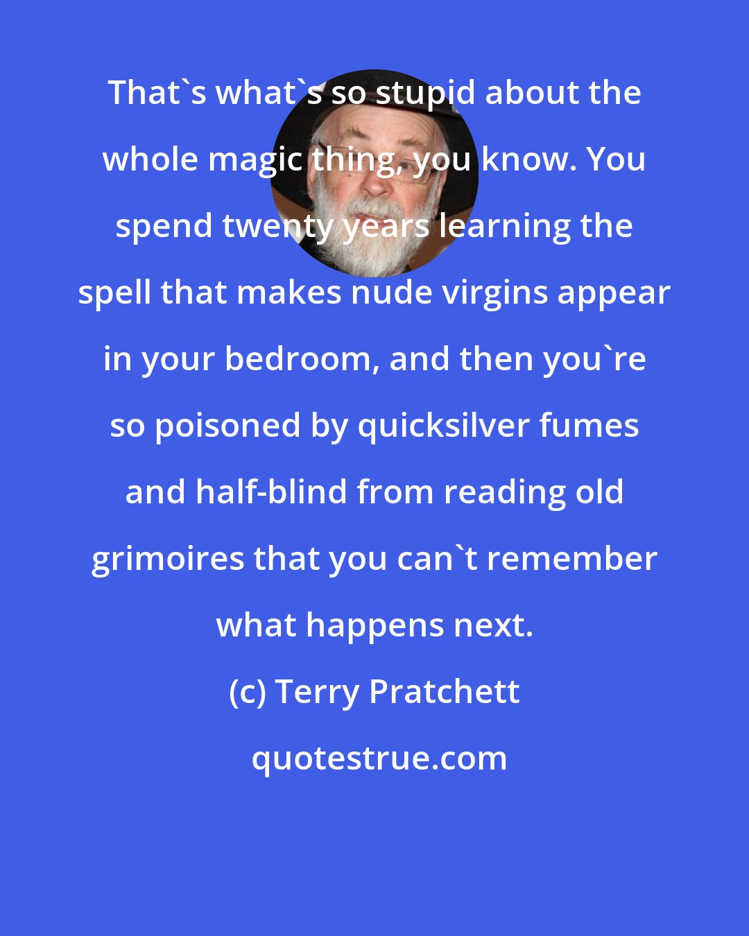 Terry Pratchett: That's what's so stupid about the whole magic thing, you know. You spend twenty years learning the spell that makes nude virgins appear in your bedroom, and then you're so poisoned by quicksilver fumes and half-blind from reading old grimoires that you can't remember what happens next.