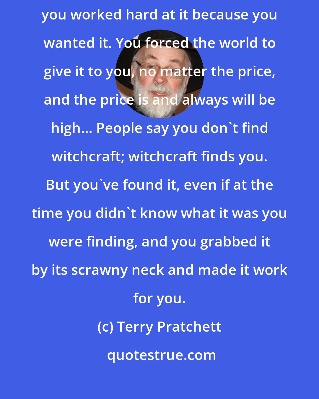 Terry Pratchett: [Y]ou weren't born with a talent for witchcraft: it didn't come easily; you worked hard at it because you wanted it. You forced the world to give it to you, no matter the price, and the price is and always will be high... People say you don't find witchcraft; witchcraft finds you. But you've found it, even if at the time you didn't know what it was you were finding, and you grabbed it by its scrawny neck and made it work for you.