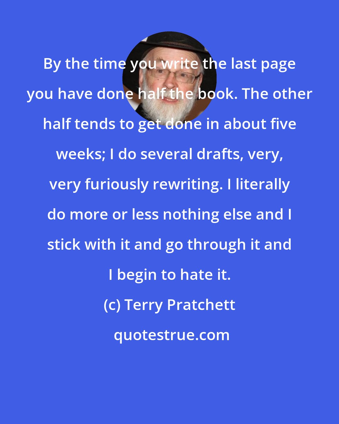 Terry Pratchett: By the time you write the last page you have done half the book. The other half tends to get done in about five weeks; I do several drafts, very, very furiously rewriting. I literally do more or less nothing else and I stick with it and go through it and I begin to hate it.