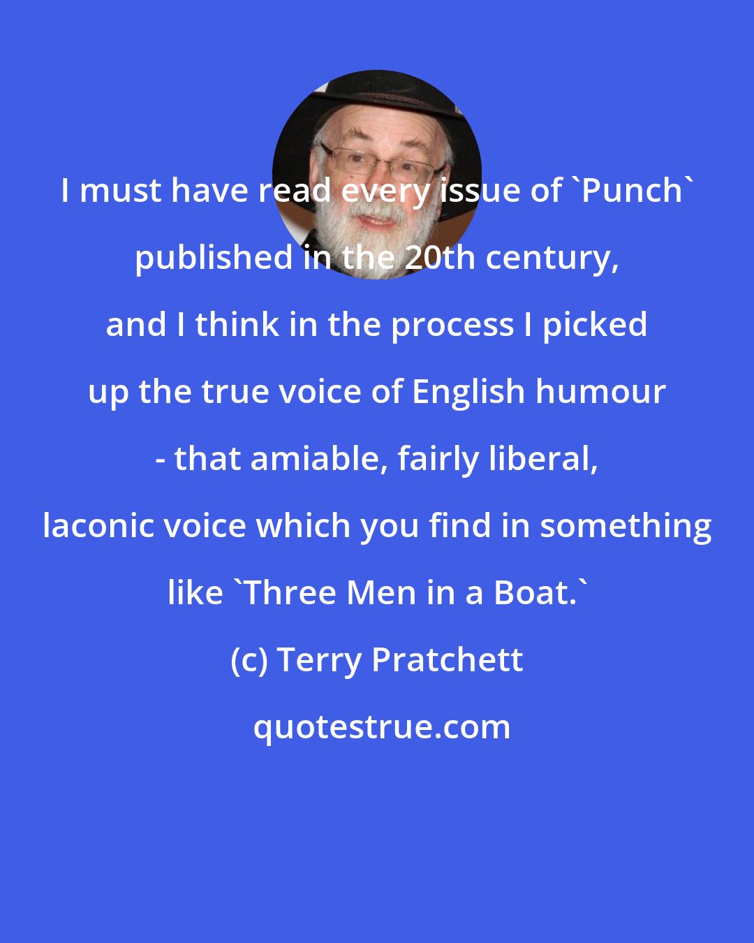 Terry Pratchett: I must have read every issue of 'Punch' published in the 20th century, and I think in the process I picked up the true voice of English humour - that amiable, fairly liberal, laconic voice which you find in something like 'Three Men in a Boat.'