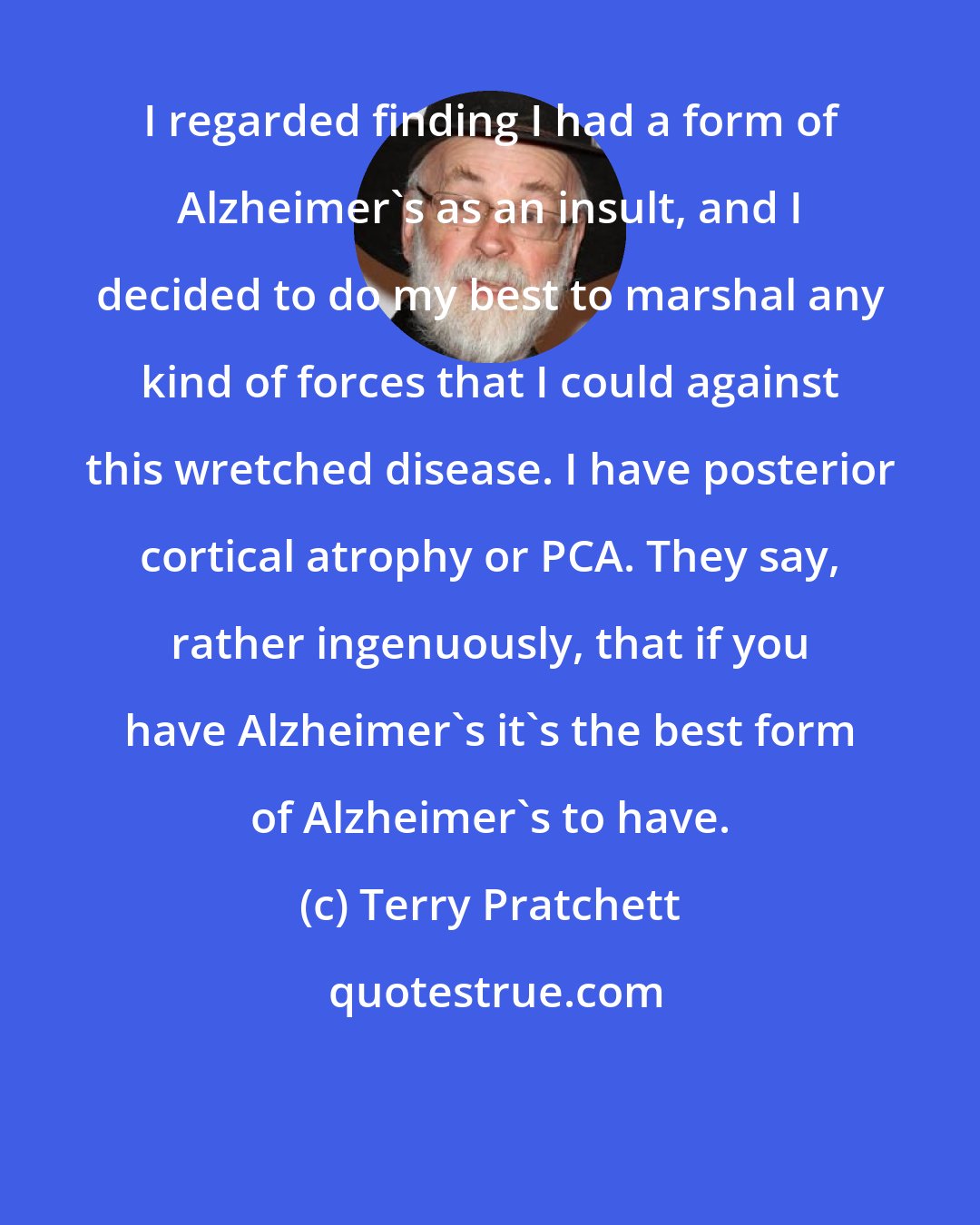 Terry Pratchett: I regarded finding I had a form of Alzheimer's as an insult, and I decided to do my best to marshal any kind of forces that I could against this wretched disease. I have posterior cortical atrophy or PCA. They say, rather ingenuously, that if you have Alzheimer's it's the best form of Alzheimer's to have.