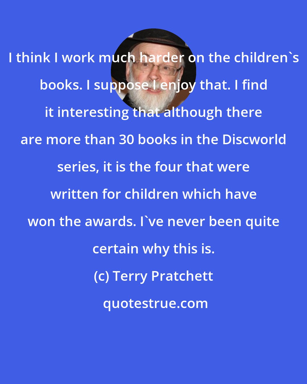 Terry Pratchett: I think I work much harder on the children's books. I suppose I enjoy that. I find it interesting that although there are more than 30 books in the Discworld series, it is the four that were written for children which have won the awards. I've never been quite certain why this is.