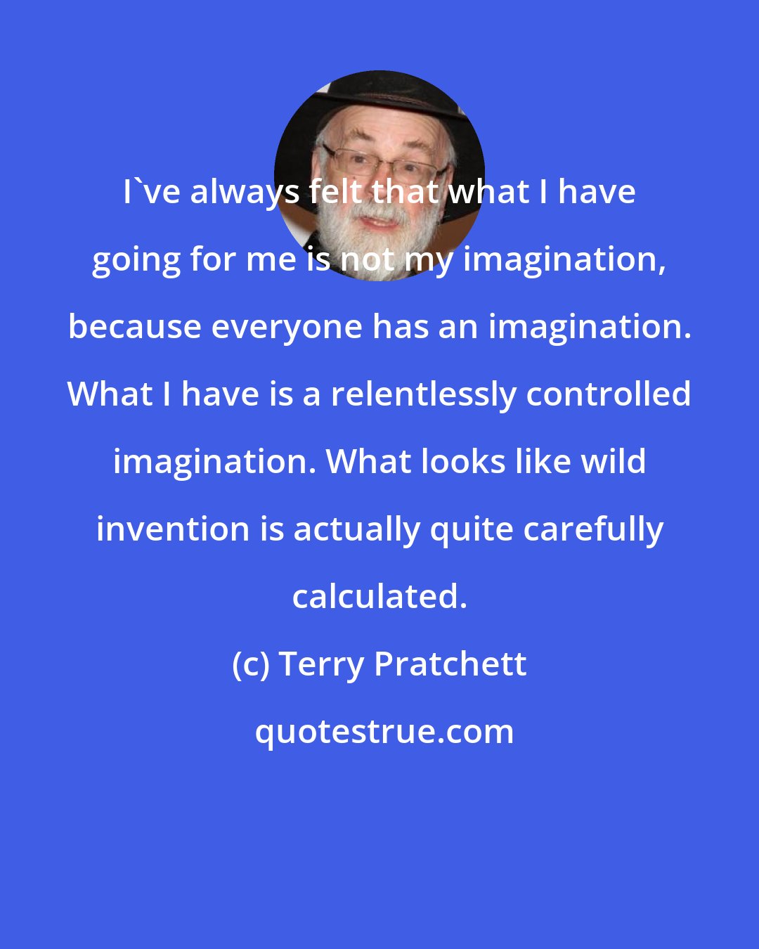Terry Pratchett: I've always felt that what I have going for me is not my imagination, because everyone has an imagination. What I have is a relentlessly controlled imagination. What looks like wild invention is actually quite carefully calculated.