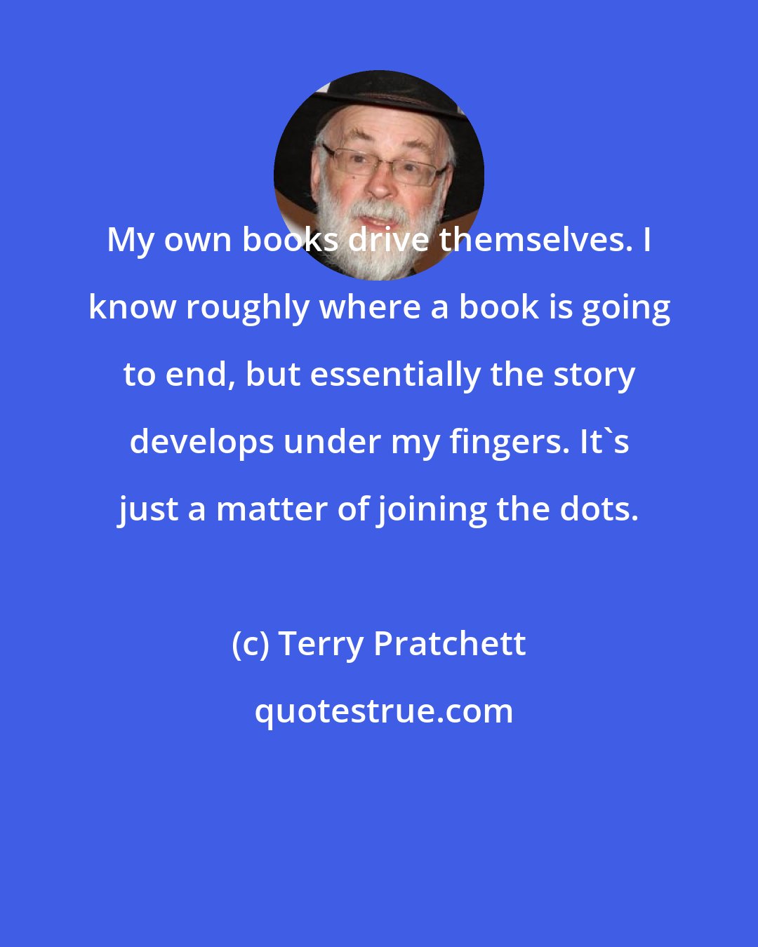 Terry Pratchett: My own books drive themselves. I know roughly where a book is going to end, but essentially the story develops under my fingers. It's just a matter of joining the dots.