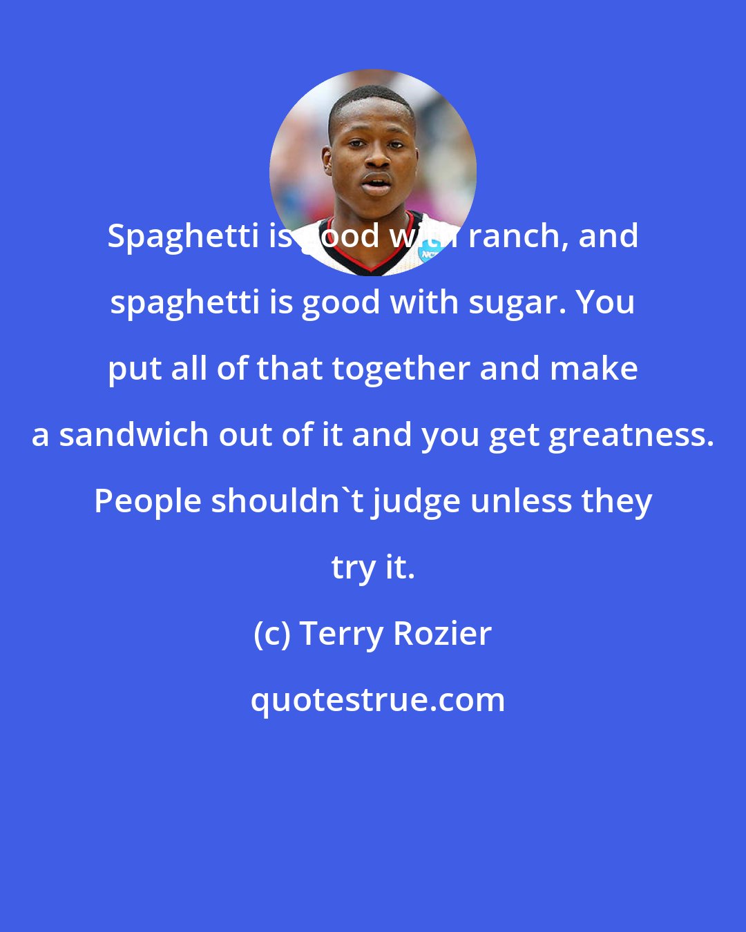 Terry Rozier: Spaghetti is good with ranch, and spaghetti is good with sugar. You put all of that together and make a sandwich out of it and you get greatness. People shouldn't judge unless they try it.