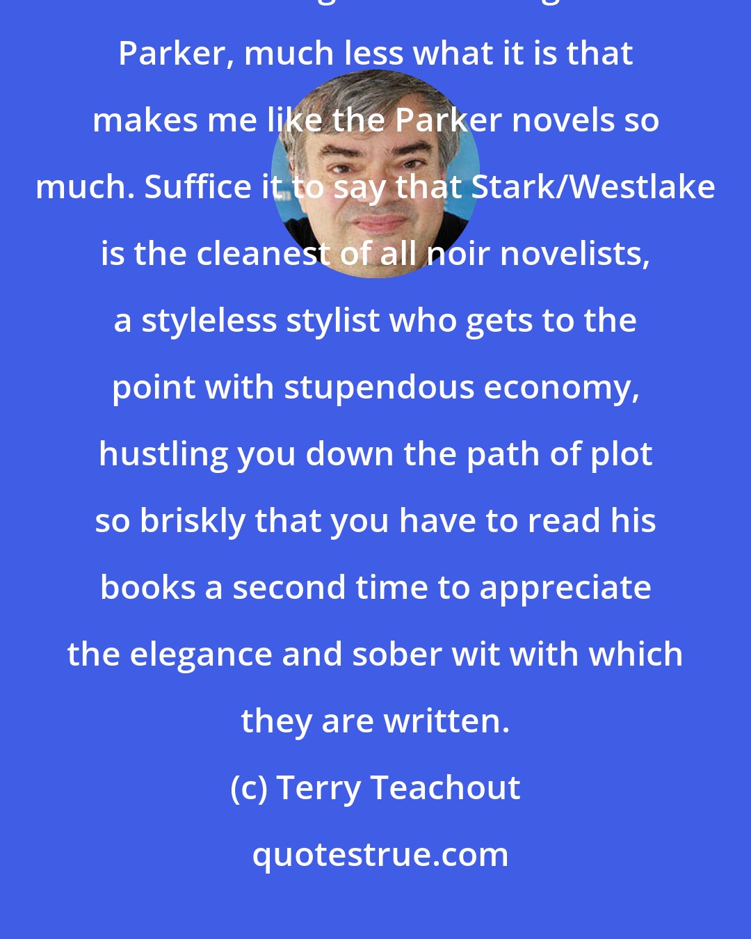 Terry Teachout: I wouldn't care to speculate about what it is in Westlake's psyche that makes him so good at writing about Parker, much less what it is that makes me like the Parker novels so much. Suffice it to say that Stark/Westlake is the cleanest of all noir novelists, a styleless stylist who gets to the point with stupendous economy, hustling you down the path of plot so briskly that you have to read his books a second time to appreciate the elegance and sober wit with which they are written.