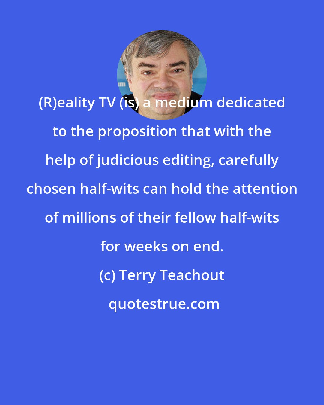 Terry Teachout: (R)eality TV (is) a medium dedicated to the proposition that with the help of judicious editing, carefully chosen half-wits can hold the attention of millions of their fellow half-wits for weeks on end.