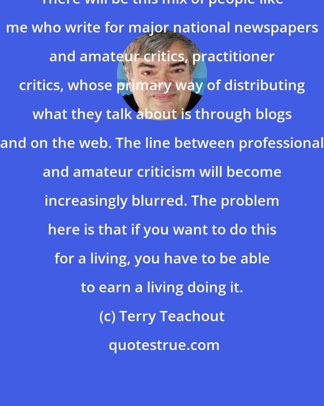 Terry Teachout: There will be this mix of people like me who write for major national newspapers and amateur critics, practitioner critics, whose primary way of distributing what they talk about is through blogs and on the web. The line between professional and amateur criticism will become increasingly blurred. The problem here is that if you want to do this for a living, you have to be able to earn a living doing it.