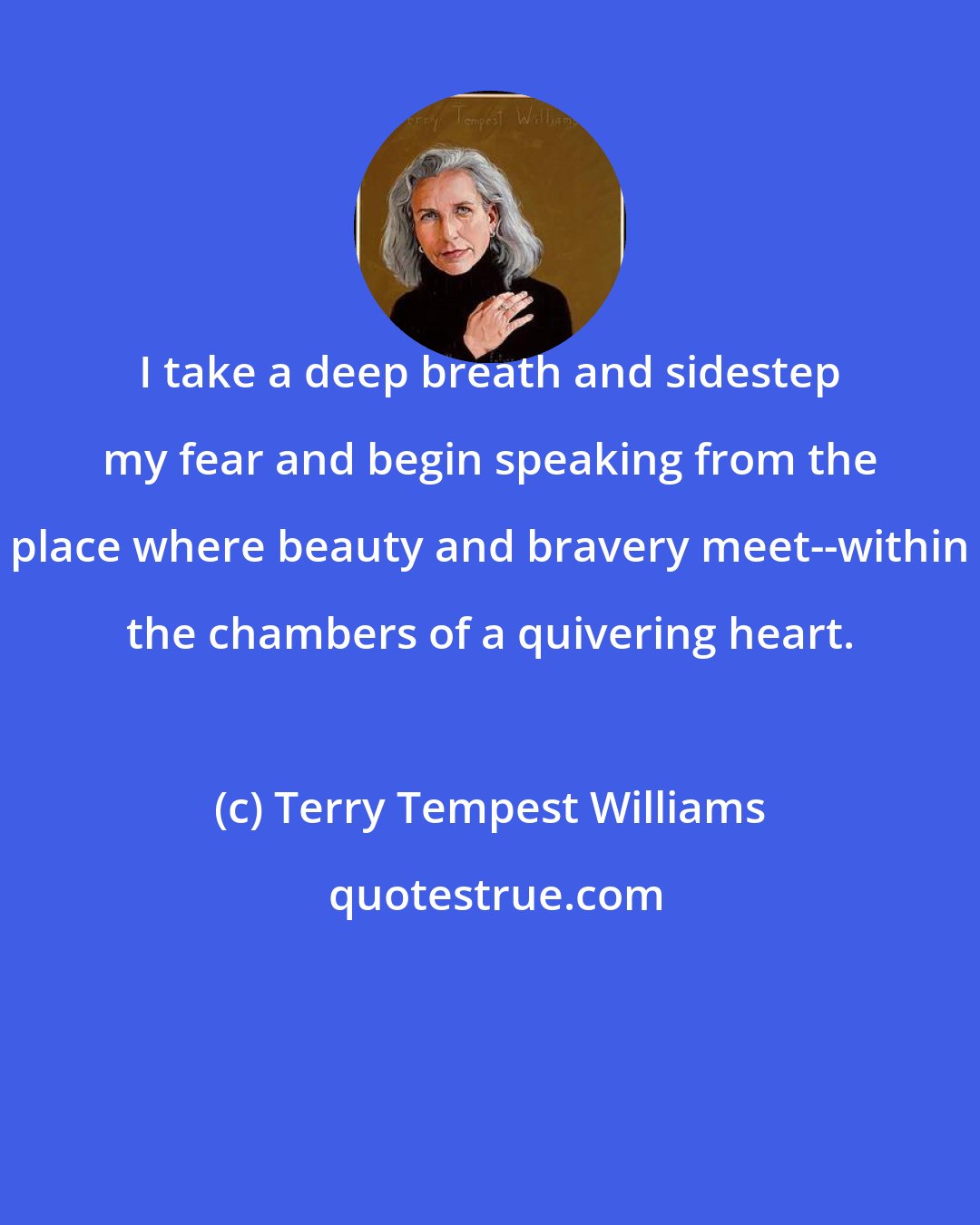 Terry Tempest Williams: I take a deep breath and sidestep my fear and begin speaking from the place where beauty and bravery meet--within the chambers of a quivering heart.