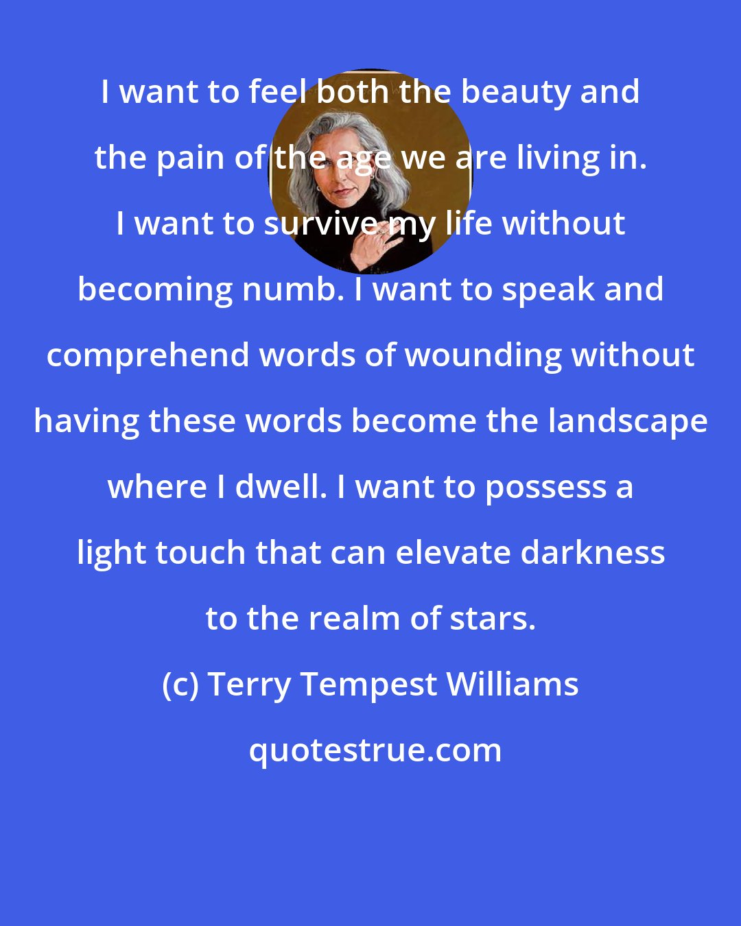 Terry Tempest Williams: I want to feel both the beauty and the pain of the age we are living in. I want to survive my life without becoming numb. I want to speak and comprehend words of wounding without having these words become the landscape where I dwell. I want to possess a light touch that can elevate darkness to the realm of stars.