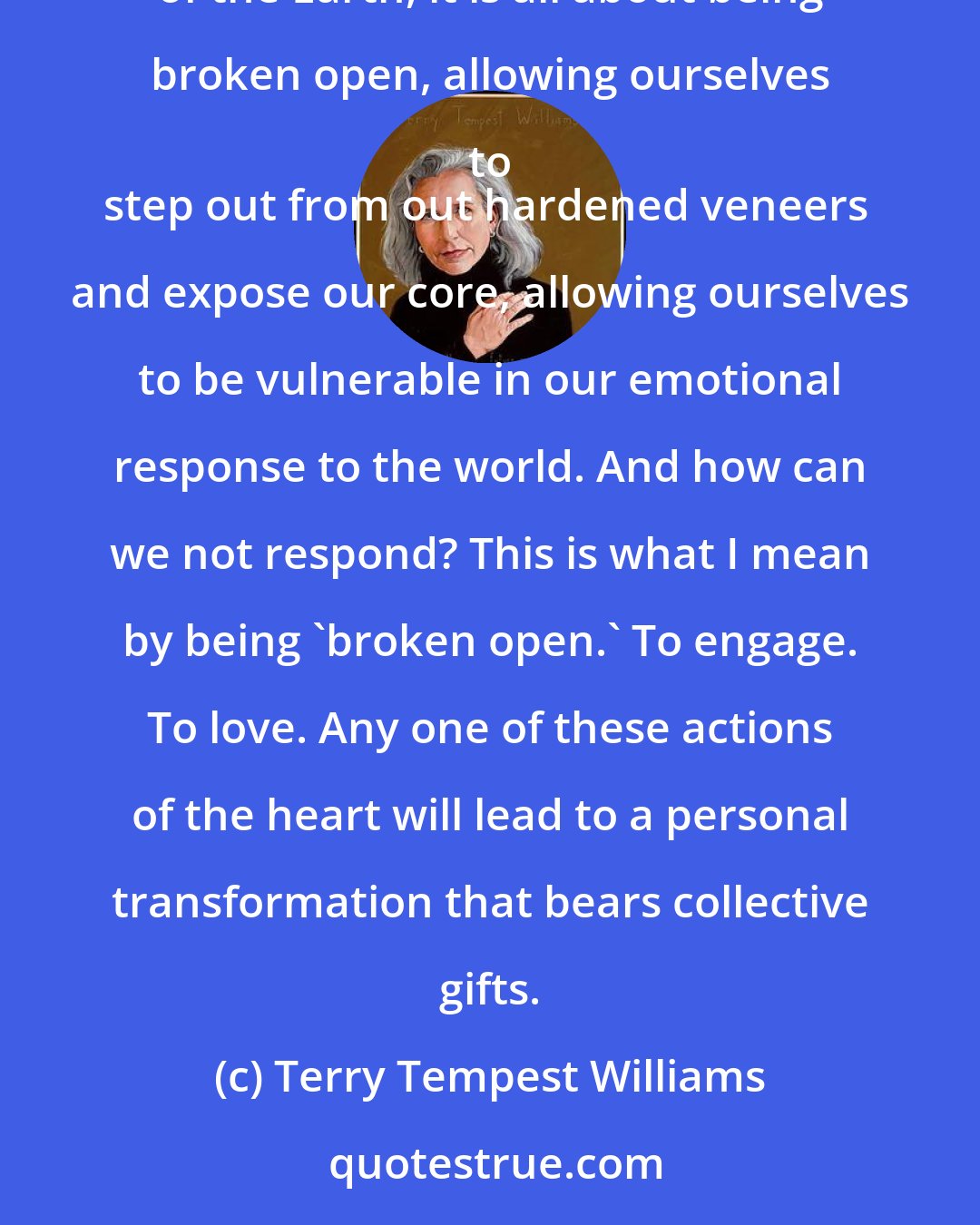 Terry Tempest Williams: If we are at all sensitive to the life around us, to one another's pains and joys, 
to the beauty and fragility of the Earth, it is all about being broken open, allowing ourselves to 
step out from out hardened veneers and expose our core, allowing ourselves to be vulnerable in our emotional response to the world. And how can we not respond? This is what I mean by being 'broken open.' To engage. To love. Any one of these actions of the heart will lead to a personal transformation that bears collective gifts.