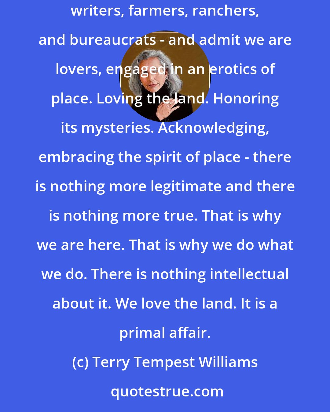 Terry Tempest Williams: It is time for us to take off our masks, to step out from behind our personas - whatever they might be: educators, activists, biologists, geologists, writers, farmers, ranchers, and bureaucrats - and admit we are lovers, engaged in an erotics of place. Loving the land. Honoring its mysteries. Acknowledging, embracing the spirit of place - there is nothing more legitimate and there is nothing more true. That is why we are here. That is why we do what we do. There is nothing intellectual about it. We love the land. It is a primal affair.