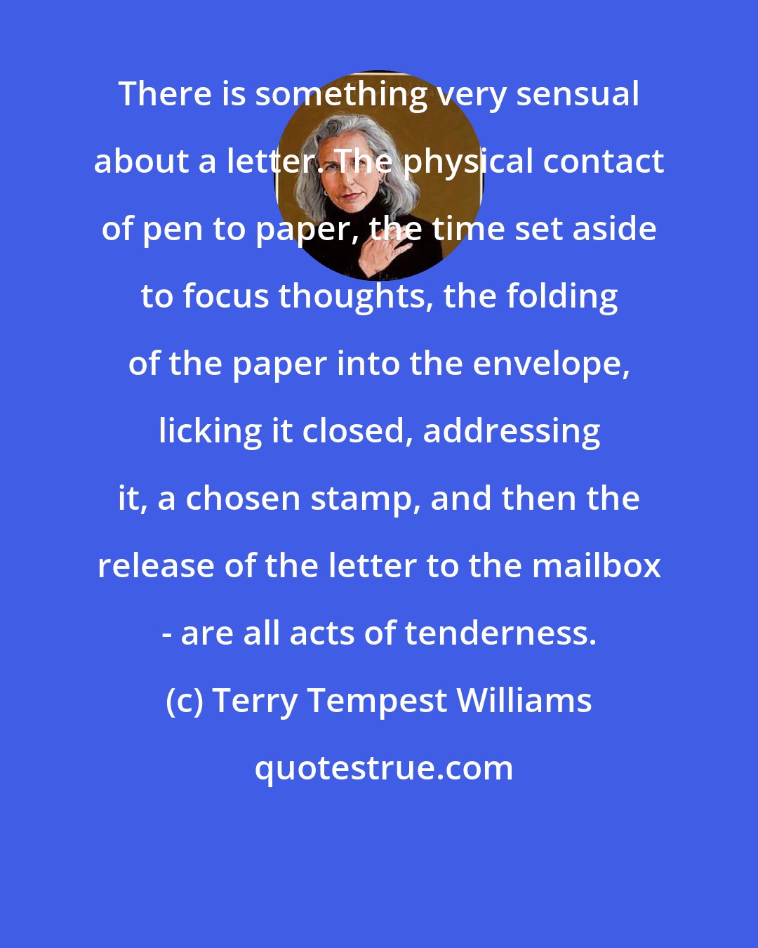 Terry Tempest Williams: There is something very sensual about a letter. The physical contact of pen to paper, the time set aside to focus thoughts, the folding of the paper into the envelope, licking it closed, addressing it, a chosen stamp, and then the release of the letter to the mailbox - are all acts of tenderness.