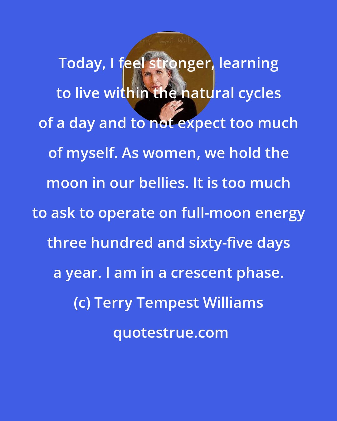 Terry Tempest Williams: Today, I feel stronger, learning to live within the natural cycles of a day and to not expect too much of myself. As women, we hold the moon in our bellies. It is too much to ask to operate on full-moon energy three hundred and sixty-five days a year. I am in a crescent phase.