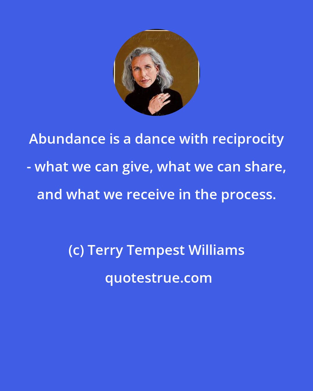 Terry Tempest Williams: Abundance is a dance with reciprocity - what we can give, what we can share, and what we receive in the process.