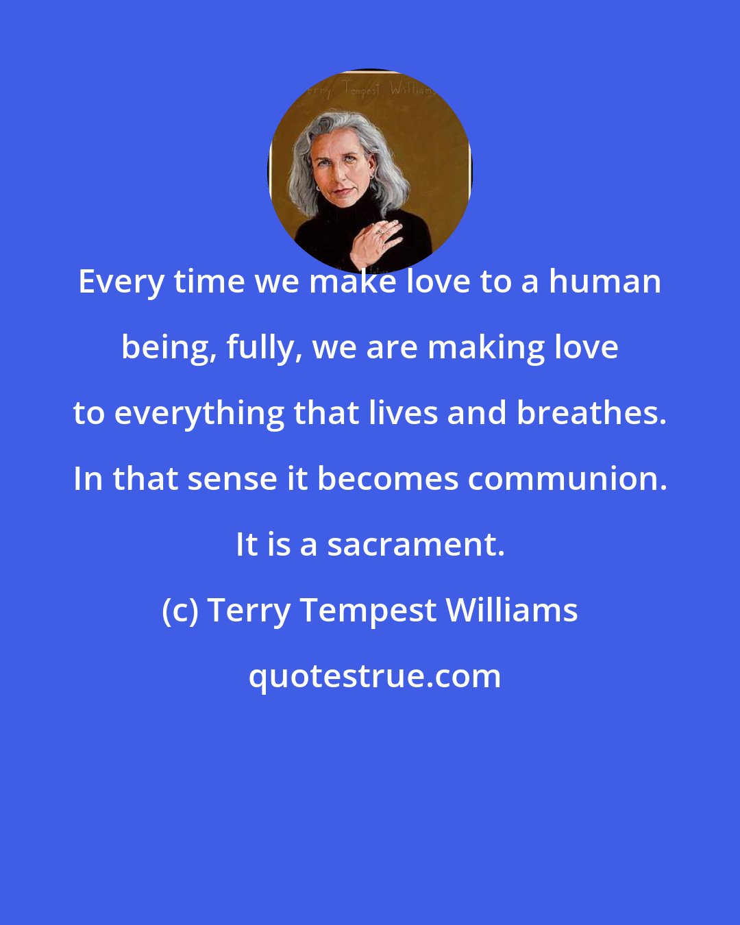 Terry Tempest Williams: Every time we make love to a human being, fully, we are making love to everything that lives and breathes. In that sense it becomes communion. It is a sacrament.