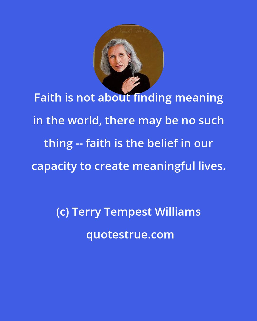 Terry Tempest Williams: Faith is not about finding meaning in the world, there may be no such thing -- faith is the belief in our capacity to create meaningful lives.