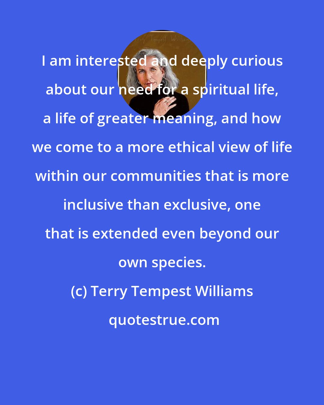 Terry Tempest Williams: I am interested and deeply curious about our need for a spiritual life, a life of greater meaning, and how we come to a more ethical view of life within our communities that is more inclusive than exclusive, one that is extended even beyond our own species.