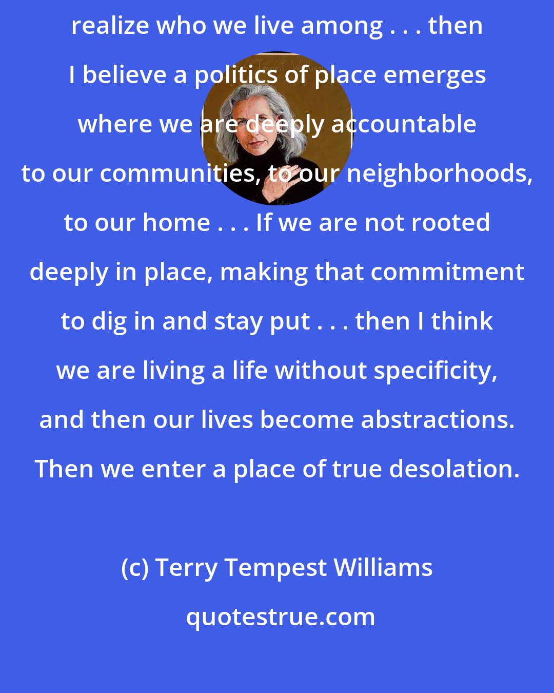 Terry Tempest Williams: I truly believe that to stay home, to learn the names of things, to realize who we live among . . . then I believe a politics of place emerges where we are deeply accountable to our communities, to our neighborhoods, to our home . . . If we are not rooted deeply in place, making that commitment to dig in and stay put . . . then I think we are living a life without specificity, and then our lives become abstractions. Then we enter a place of true desolation.