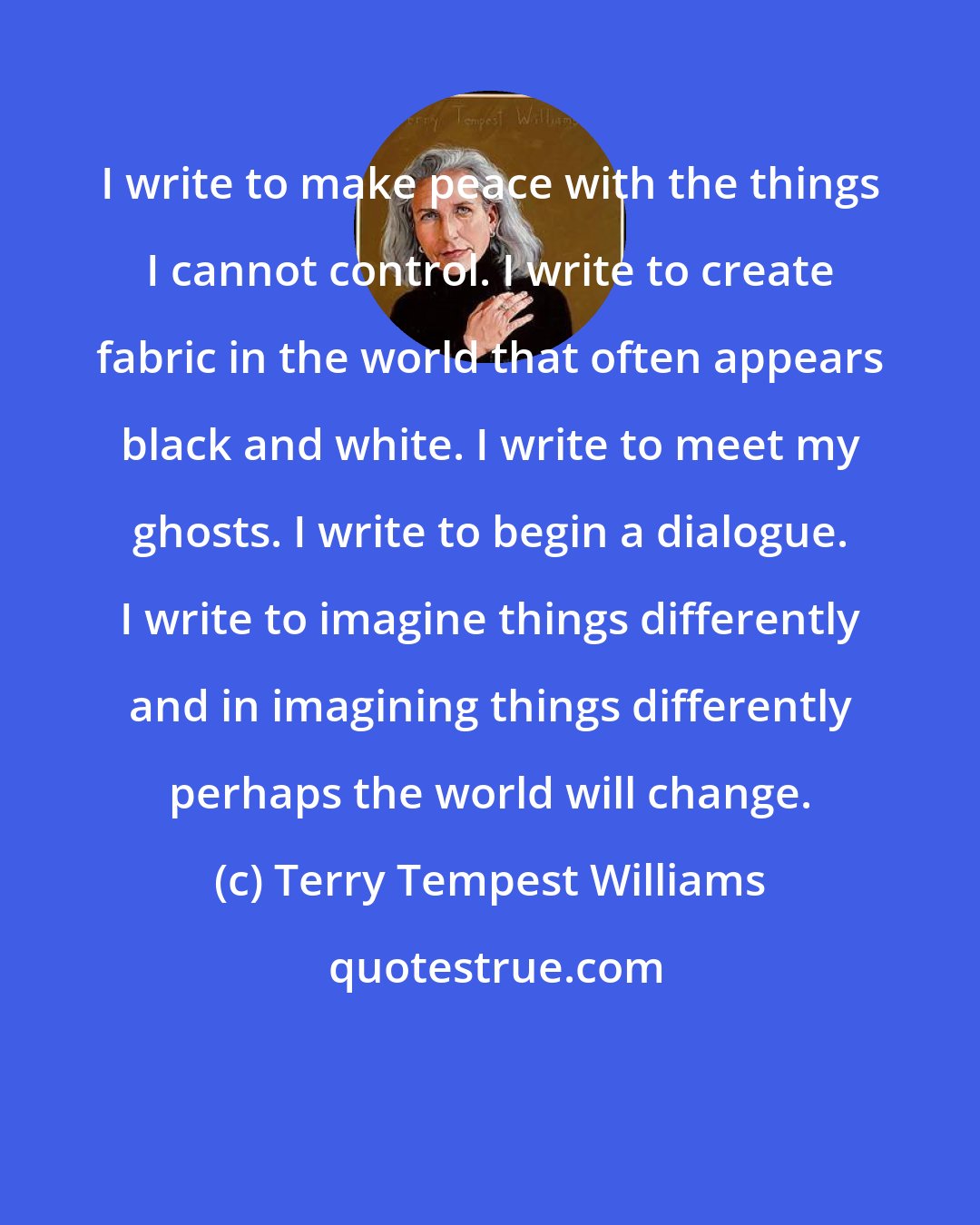 Terry Tempest Williams: I write to make peace with the things I cannot control. I write to create fabric in the world that often appears black and white. I write to meet my ghosts. I write to begin a dialogue. I write to imagine things differently and in imagining things differently perhaps the world will change.