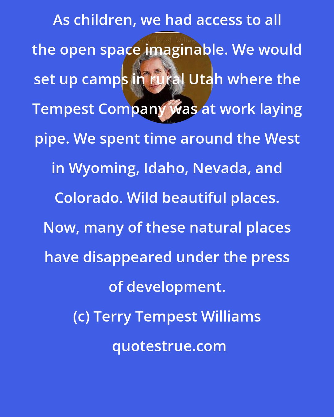 Terry Tempest Williams: As children, we had access to all the open space imaginable. We would set up camps in rural Utah where the Tempest Company was at work laying pipe. We spent time around the West in Wyoming, Idaho, Nevada, and Colorado. Wild beautiful places. Now, many of these natural places have disappeared under the press of development.