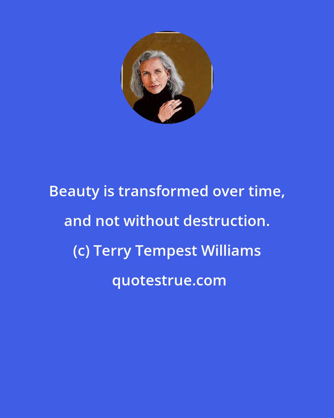 Terry Tempest Williams: Beauty is transformed over time, and not without destruction.