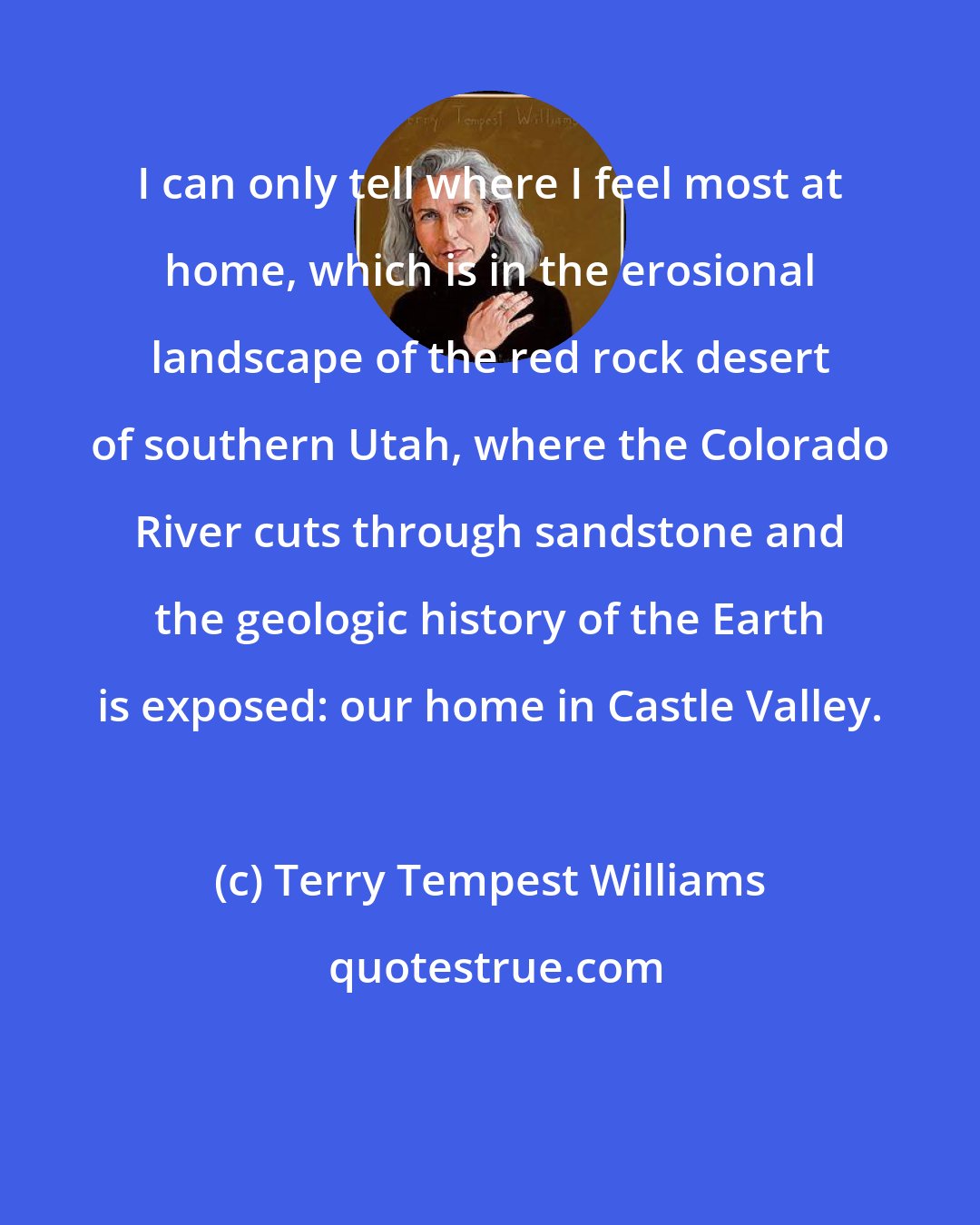 Terry Tempest Williams: I can only tell where I feel most at home, which is in the erosional landscape of the red rock desert of southern Utah, where the Colorado River cuts through sandstone and the geologic history of the Earth is exposed: our home in Castle Valley.